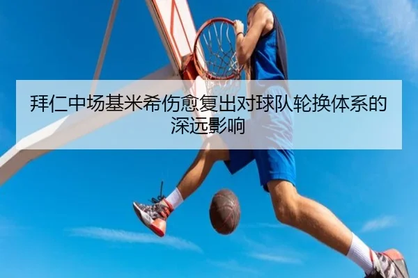 拜仁中场基米希伤愈复出对球队轮换体系的深远影响